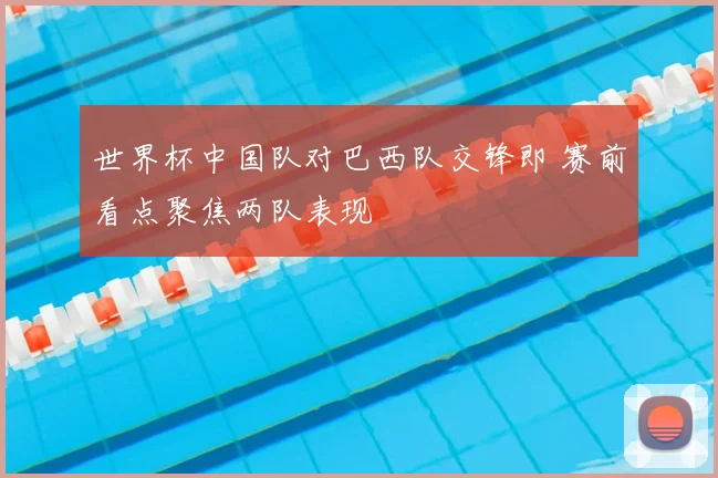 世界杯中国队对巴西队交锋即 赛前看点聚焦两队表现