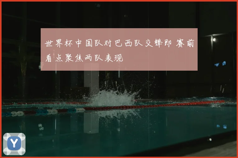 世界杯中国队对巴西队交锋即 赛前看点聚焦两队表现