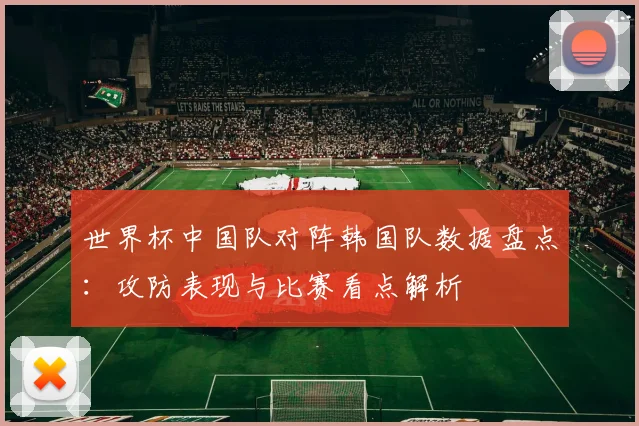 世界杯中国队对阵韩国队数据盘点：攻防表现与比赛看点解析
