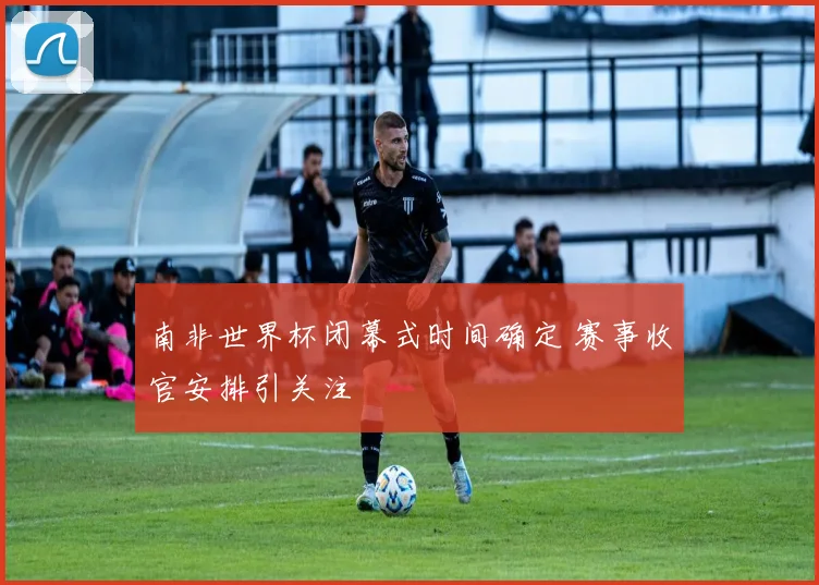 南非世界杯闭幕式时间确定 赛事收官安排引关注