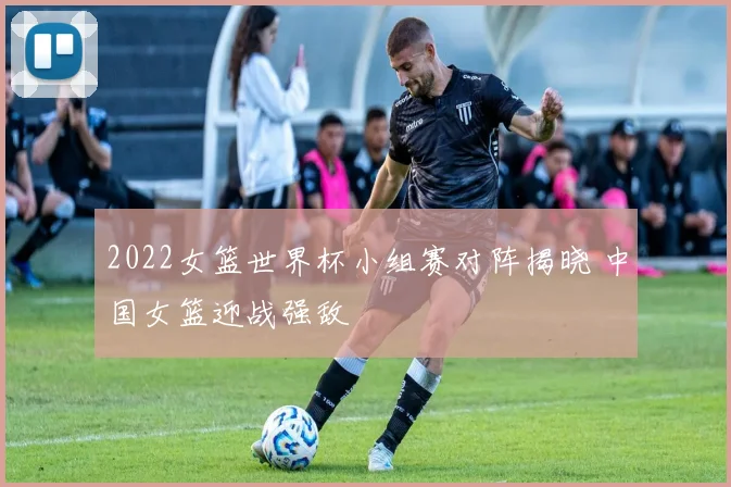 2022女篮世界杯小组赛对阵揭晓 中国女篮迎战强敌
